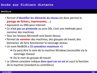 11/11/2023 176
• Permet d’identifier les éléments du réseau (et donc permet le
partage de fichiers, imprimantes, …)
• Equivalent au DNS pour Internet
• Ce n’est pas un protocole au sens OSI, c’est une méthode pour
nommer des machines
• Tous les réseaux Microsoft sont basés dessus
• Permet de nommer des machines, des groupes de travail, des
Domaines de faire fonctionner le voisinage réseau
• Un nom NetBIOS a 15 caractères maximum +1
⇒ Ce peut être le nom de la machine Windows (accessible via le
voisinage réseau)
⇒ Ou le nom du groupe de travail
• Le 16ème caractère indique dans quel cas on est et aussi la fonction
de la machine (standard ou contrôleur)
Accès aux fichiers distants
NetBios
 