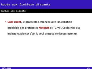 • Côté client, le protocole SMB nécessite l'installation
préalable des protocoles NetBIOS et TCP/IP. Ce dernier est
indispensable car c’est le seul protocole réseau reconnu.
11/11/2023 179
Accès aux fichiers distants
SAMBA: Les clients
 
