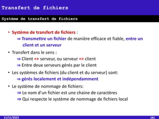 • Système de transfert de fichiers :
⇒ Transmettre un fichier de manière efficace et fiable, entre un
client et un serveur
• Transfert dans le sens :
⇒ Client => serveur, ou serveur => client
⇒ Entre deux serveurs gérés par le client
• Les systèmes de fichiers (du client et du serveur) sont:
⇒ gérés localement et indépendamment
• Le système de nommage de fichiers:
⇒ Le nom d'un fichier est une chaine de caractères
⇒ Qui respecte le système de nommage de fichiers local
11/11/2023 181
Transfert de fichiers
Système de transfert de fichiers
 