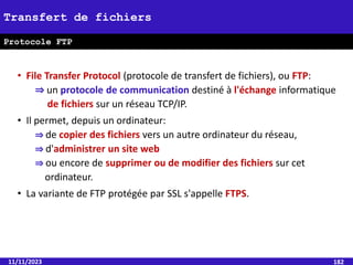 • File Transfer Protocol (protocole de transfert de fichiers), ou FTP:
⇒ un protocole de communication destiné à l'échange informatique
de fichiers sur un réseau TCP/IP.
• Il permet, depuis un ordinateur:
⇒ de copier des fichiers vers un autre ordinateur du réseau,
⇒ d'administrer un site web
⇒ ou encore de supprimer ou de modifier des fichiers sur cet
ordinateur.
• La variante de FTP protégée par SSL s'appelle FTPS.
11/11/2023 182
Transfert de fichiers
Protocole FTP
 