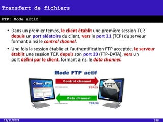 • Dans un premier temps, le client établit une première session TCP,
depuis un port aléatoire du client, vers le port 21 (TCP) du serveur
formant ainsi le control channel.
• Une fois la session établie et l'authentification FTP acceptée, le serveur
établit une session TCP, depuis son port 20 (FTP-DATA), vers un
port défini par le client, formant ainsi le data channel.
11/11/2023 188
Transfert de fichiers
FTP: Mode actif
 