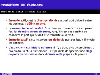 • En mode actif, c'est le client qui décide sur quel port doivent entrer
les données. Il définit ce port.
• Le serveur initie le transfert. Si le client se trouve derrière un pare-
feu, les données seront bloquées, vu qu'il n'est pas possible de
connaître le port qui devrait être translaté ou ouvert.
• En mode passif, c'est le serveur qui définit le port par lequel il envoie
les données.
• C'est le client qui initie le transfert. Il n'y a donc plus de problème au
niveau du client. Sur le serveur, il est possible de spécifier une plage
de ports de données et donc d'ouvrir cette plage sur le pare-feu.
11/11/2023 192
Transfert de fichiers
FTP: Mode actif vs mode passif
 