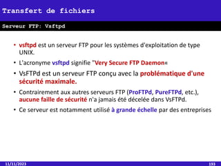 • vsftpd est un serveur FTP pour les systèmes d'exploitation de type
UNIX.
• L'acronyme vsftpd signifie "Very Secure FTP Daemon«
• VsFTPd est un serveur FTP conçu avec la problématique d'une
sécurité maximale.
• Contrairement aux autres serveurs FTP (ProFTPd, PureFTPd, etc.),
aucune faille de sécurité n'a jamais été décelée dans VsFTPd.
• Ce serveur est notamment utilisé à grande échelle par des entreprises
11/11/2023 193
Transfert de fichiers
Serveur FTP: Vsftpd
 