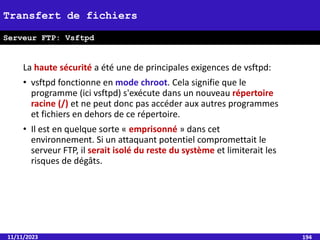 La haute sécurité a été une de principales exigences de vsftpd:
• vsftpd fonctionne en mode chroot. Cela signifie que le
programme (ici vsftpd) s'exécute dans un nouveau répertoire
racine (/) et ne peut donc pas accéder aux autres programmes
et fichiers en dehors de ce répertoire.
• Il est en quelque sorte « emprisonné » dans cet
environnement. Si un attaquant potentiel compromettait le
serveur FTP, il serait isolé du reste du système et limiterait les
risques de dégâts.
11/11/2023 194
Transfert de fichiers
Serveur FTP: Vsftpd
 