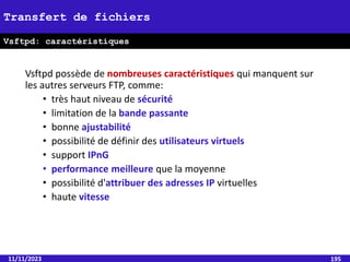 Vsftpd possède de nombreuses caractéristiques qui manquent sur
les autres serveurs FTP, comme:
• très haut niveau de sécurité
• limitation de la bande passante
• bonne ajustabilité
• possibilité de définir des utilisateurs virtuels
• support IPnG
• performance meilleure que la moyenne
• possibilité d'attribuer des adresses IP virtuelles
• haute vitesse
11/11/2023 195
Transfert de fichiers
Vsftpd: caractéristiques
 