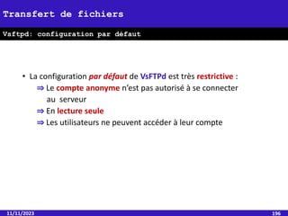 • La configuration par défaut de VsFTPd est très restrictive :
⇒ Le compte anonyme n’est pas autorisé à se connecter
au serveur
⇒ En lecture seule
⇒ Les utilisateurs ne peuvent accéder à leur compte
11/11/2023 196
Transfert de fichiers
Vsftpd: configuration par défaut
 