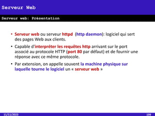 • Serveur web ou serveur httpd (http daemon): logiciel qui sert
des pages Web aux clients.
• Capable d'interpréter les requêtes http arrivant sur le port
associé au protocole HTTP (port 80 par défaut) et de fournir une
réponse avec ce même protocole.
• Par extension, on appelle souvent la machine physique sur
laquelle tourne le logiciel un « serveur web »
11/11/2023 199
Serveur Web
Serveur web: Présentation
 
