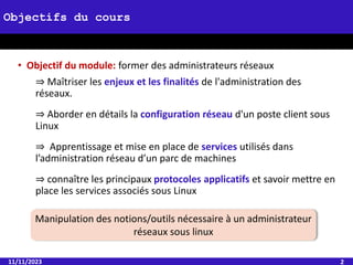• Objectif du module: former des administrateurs réseaux
⇒ Maîtriser les enjeux et les finalités de l'administration des
réseaux.
⇒ Aborder en détails la configuration réseau d'un poste client sous
Linux
⇒ Apprentissage et mise en place de services utilisés dans
l’administration réseau d’un parc de machines
⇒ connaître les principaux protocoles applicatifs et savoir mettre en
place les services associés sous Linux
11/11/2023 2
Objectifs du cours
Manipulation des notions/outils nécessaire à un administrateur
réseaux sous linux
 