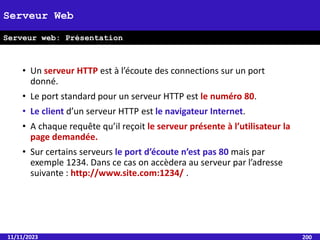 • Un serveur HTTP est à l’écoute des connections sur un port
donné.
• Le port standard pour un serveur HTTP est le numéro 80.
• Le client d’un serveur HTTP est le navigateur Internet.
• A chaque requête qu’il reçoit le serveur présente à l’utilisateur la
page demandée.
• Sur certains serveurs le port d’écoute n’est pas 80 mais par
exemple 1234. Dans ce cas on accèdera au serveur par l’adresse
suivante : http://www.site.com:1234/ .
11/11/2023 200
Serveur Web
Serveur web: Présentation
 