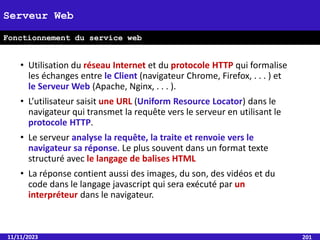 • Utilisation du réseau Internet et du protocole HTTP qui formalise
les échanges entre le Client (navigateur Chrome, Firefox, . . . ) et
le Serveur Web (Apache, Nginx, . . . ).
• L’utilisateur saisit une URL (Uniform Resource Locator) dans le
navigateur qui transmet la requête vers le serveur en utilisant le
protocole HTTP.
• Le serveur analyse la requête, la traite et renvoie vers le
navigateur sa réponse. Le plus souvent dans un format texte
structuré avec le langage de balises HTML
• La réponse contient aussi des images, du son, des vidéos et du
code dans le langage javascript qui sera exécuté par un
interpréteur dans le navigateur.
11/11/2023 201
Serveur Web
Fonctionnement du service web
 
