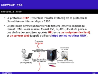 • Le protocole HTTP (HyperText Transfer Protocol) est le protocole le
plus utilisé sur Internet depuis 1990.
• Ce protocole permet un transfert de fichiers (essentiellement au
format HTML, mais aussi au format CSS, JS, AVI…) localisés grâce à
une chaîne de caractères appelée URL entre un navigateur (le client)
et un serveur Web (appelé d’ailleurs httpd sur les machines UNIX).
11/11/2023 202
Serveur Web
Protocole HTTP
 