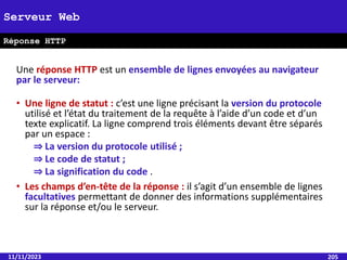 Une réponse HTTP est un ensemble de lignes envoyées au navigateur
par le serveur:
• Une ligne de statut : c’est une ligne précisant la version du protocole
utilisé et l’état du traitement de la requête à l’aide d’un code et d’un
texte explicatif. La ligne comprend trois éléments devant être séparés
par un espace :
⇒ La version du protocole utilisé ;
⇒ Le code de statut ;
⇒ La signification du code .
• Les champs d’en-tête de la réponse : il s’agit d’un ensemble de lignes
facultatives permettant de donner des informations supplémentaires
sur la réponse et/ou le serveur.
11/11/2023 205
Serveur Web
Réponse HTTP
 