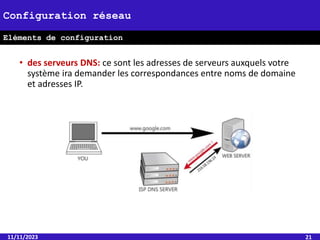 • des serveurs DNS: ce sont les adresses de serveurs auxquels votre
système ira demander les correspondances entre noms de domaine
et adresses IP.
11/11/2023 21
Configuration réseau
Eléments de configuration
 