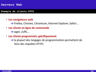 • Les navigateurs web
⇒ Firefox, Chrome, Chromium, Internet Explorer, Safari...
• Les clients en ligne de commande
⇒ wget, cURL...
• Les clients programmés spécifiquement
⇒ la plupart des langages de programmation permettent de
faire des requêtes HTTP)
11/11/2023 210
Serveur Web
Exemple de clients HTTP
 