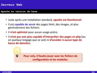 • Juste après une installation standard, apache est fonctionnel.
• Il est capable de servir des pages html, des images, et plus
généralement des fichiers.
• Il n’est optimisé pour aucun usage précis.
• Il n’est pas non plus capable d’interpréter des pages en php (ou
en quelque langage que ce soit) ni d’accéder à aucun type de
bases de données.
11/11/2023 213
Serveur Web
Apache en version de base
Pour cela, il faudra jouer avec les fichiers de
configuration et les modules.
 