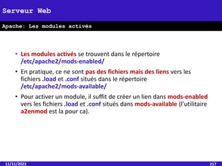 • Les modules activés se trouvent dans le répertoire
/etc/apache2/mods-enabled/
• En pratique, ce ne sont pas des fichiers mais des liens vers les
fichiers .load et .conf situés dans le répertoire
/etc/apache2/mods-available/
• Pour activer un module, il suffit de créer un lien dans mods-enabled
vers les fichiers .load et .conf situés dans mods-available (l’utilitaire
a2enmod est la pour ca).
11/11/2023 217
Serveur Web
Apache: Les modules activés
 