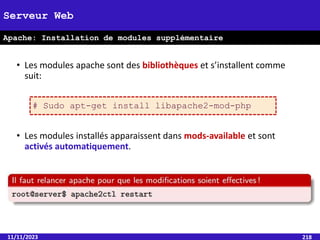 • Les modules apache sont des bibliothèques et s’installent comme
suit:
• Les modules installés apparaissent dans mods-available et sont
activés automatiquement.
11/11/2023 218
Serveur Web
Apache: Installation de modules supplémentaire
# Sudo apt-get install libapache2-mod-php
 
