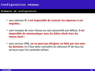 • sans adresse IP, il est impossible de recevoir les réponses à ses
requêtes ;
• sans masque de sous-réseau ou sans passerelle par défaut, il est
impossible de communiquer avec les hôtes situés hors du
réseau local ;
• sans serveur DNS, on ne peut pas désigner un hôte par son nom
de domaine, et il faut donc connaître les adresses IP de tous les
serveurs que l'on souhaite utiliser.
11/11/2023 22
Configuration réseau
Eléments de configuration
 