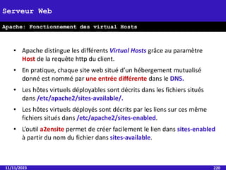 11/11/2023 220
Serveur Web
Apache: Fonctionnement des virtual Hosts
• Apache distingue les différents Virtual Hosts grâce au paramètre
Host de la requête http du client.
• En pratique, chaque site web situé d’un hébergement mutualisé
donné est nommé par une entrée différente dans le DNS.
• Les hôtes virtuels déployables sont décrits dans les fichiers situés
dans /etc/apache2/sites-available/.
• Les hôtes virtuels déployés sont décrits par les liens sur ces même
fichiers situés dans /etc/apache2/sites-enabled.
• L’outil a2ensite permet de créer facilement le lien dans sites-enabled
à partir du nom du fichier dans sites-available.
 