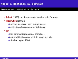 • Telnet (1983) : un des premiers standards de l’internet
• Rlogin/Rsh (1991) :
⇒ permet des accès sans mot de passe,
⇒ exécution de commandes à distance
• ssh :
⇒ les communications sont chiffrées ;
⇒ authentifications par mot de passe ou clefs ;
⇒ finalisé depuis 2006.
11/11/2023 226
Accès à distance au serveur
Exemples de connexions à distance
 