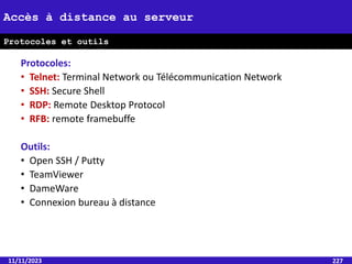 Protocoles:
• Telnet: Terminal Network ou Télécommunication Network
• SSH: Secure Shell
• RDP: Remote Desktop Protocol
• RFB: remote framebuffe
Outils:
• Open SSH / Putty
• TeamViewer
• DameWare
• Connexion bureau à distance
11/11/2023 227
Accès à distance au serveur
Protocoles et outils
 