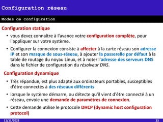 • vous devez connaître à l'avance votre configuration complète, pour
l'appliquer sur votre système.
• Configurer la connexion consiste à affecter à la carte réseau son adresse
IP et son masque de sous-réseau, à ajouter la passerelle par défaut à la
table de routage du noyau Linux, et à noter l'adresse des serveurs DNS
dans le fichier de configuration du résolveur DNS.
11/11/2023 23
Configuration réseau
Modes de configuration
Configuration statique
Configuration dynamique
• Très répandue, est plus adapté aux ordinateurs portables, susceptibles
d'être connectés à des réseaux différents
• lorsque le système démarre, ou détecte qu'il vient d'être connecté à un
réseau, envoie une demande de paramètres de connexion.
• Cette demande utilise le protocole DHCP (dynamic host configuration
protocol)
 