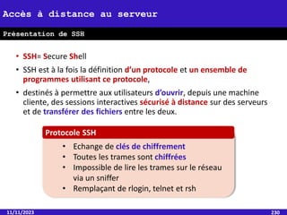 • SSH= Secure Shell
• SSH est à la fois la définition d’un protocole et un ensemble de
programmes utilisant ce protocole,
• destinés à permettre aux utilisateurs d’ouvrir, depuis une machine
cliente, des sessions interactives sécurisé à distance sur des serveurs
et de transférer des fichiers entre les deux.
11/11/2023 230
Accès à distance au serveur
Présentation de SSH
• Echange de clés de chiffrement
• Toutes les trames sont chiffrées
• Impossible de lire les trames sur le réseau
via un sniffer
• Remplaçant de rlogin, telnet et rsh
Protocole SSH
 