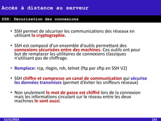 • SSH permet de sécuriser les communications des réseaux en
utilisant la cryptographie.
• SSH est composé d’un ensemble d'outils permettant des
connexions sécurisées entre des machines. Ces outils ont pour
but de remplacer les utilitaires de connexions classiques
n'utilisant pas de chiffrage.
• Remplace: rcp, rlogin, rsh, telnet (ftp par sftp en SSH V2)
• SSH chiffre et compresse un canal de communication qui sécurise
les données transmises (permet d’éviter les sniffeurs réseaux)
• Non seulement le mot de passe est chiffré lors de la connexion
mais les informations circulant sur le réseau entre les deux
machines le sont aussi.
11/11/2023 233
Accès à distance au serveur
SSH: Sécurisation des connexions
 