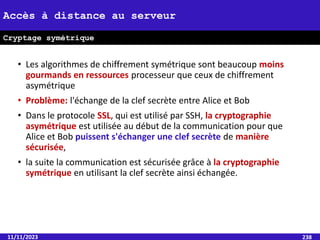 • Les algorithmes de chiffrement symétrique sont beaucoup moins
gourmands en ressources processeur que ceux de chiffrement
asymétrique
• Problème: l'échange de la clef secrète entre Alice et Bob
• Dans le protocole SSL, qui est utilisé par SSH, la cryptographie
asymétrique est utilisée au début de la communication pour que
Alice et Bob puissent s'échanger une clef secrète de manière
sécurisée,
• la suite la communication est sécurisée grâce à la cryptographie
symétrique en utilisant la clef secrète ainsi échangée.
11/11/2023 238
Accès à distance au serveur
Cryptage symétrique
 