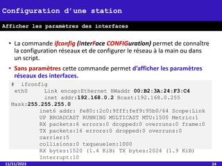 • La commande ifconfig (InterFace CONFIGuration) permet de connaître
la configuration réseaux et de configurer le réseau à la main ou dans
un script.
• Sans paramètres cette commande permet d’afficher les paramètres
réseaux des interfaces.
11/11/2023 24
Configuration d’une station
Afficher les paramètres des interfaces
# ifconfig
eth0 Link encap:Ethernet HWaddr 00:B2:3A:24:F3:C4
inet addr:192.168.0.2 Bcast:192.168.0.255
Mask:255.255.255.0
inet6 addr: fe80::2c0:9fff:fef9:95b0/64 Scope:Link
UP BROADCAST RUNNING MULTICAST MTU:1500 Metric:1
RX packets:6 errors:0 dropped:0 overruns:0 frame:0
TX packets:16 errors:0 dropped:0 overruns:0
carrier:5
collisions:0 txqueuelen:1000
RX bytes:1520 (1.4 KiB) TX bytes:2024 (1.9 KiB)
Interrupt:10
 