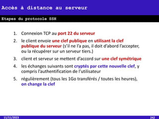 1. Connexion TCP au port 22 du serveur
2. le client envoie une clef publique en utilisant la clef
publique du serveur (s’il ne l’a pas, il doit d’abord l’accepter,
ou la récupérer sur un serveur tiers.)
3. client et serveur se mettent d’accord sur une clef symétrique
4. les échanges suivants sont cryptés par cette nouvelle clef, y
compris l’authentification de l’utilisateur
5. régulièrement (tous les 1Go transférés / toutes les heures),
on change la clef
11/11/2023 242
Accès à distance au serveur
Etapes du protocole SSH
 