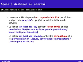 • Un serveur SSH dispose d'un couple de clefs RSA stocké dans
le répertoire /etc/ssh/ et généré lors de l'installation du
serveur.
• Le fichier ssh_host_rsa_key contient la clef privée et a les
permissions 600 (Lecture, écriture pour le propriétaire /
aucun droit pour les autres).
• Le fichier ssh_host_rsa_key.pub contient la clef publique et a
les permissions 644 (Lecture, écriture pour le propriétaire /
Lecture pour les autres)
11/11/2023 243
Accès à distance au serveur
Etablissement d’une connexion SSH
 