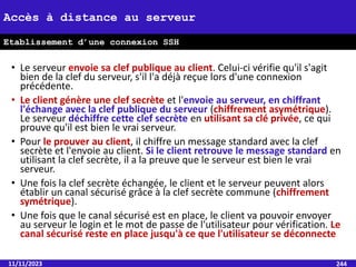 • Le serveur envoie sa clef publique au client. Celui-ci vérifie qu'il s'agit
bien de la clef du serveur, s'il l'a déjà reçue lors d'une connexion
précédente.
• Le client génère une clef secrète et l'envoie au serveur, en chiffrant
l'échange avec la clef publique du serveur (chiffrement asymétrique).
Le serveur déchiffre cette clef secrète en utilisant sa clé privée, ce qui
prouve qu'il est bien le vrai serveur.
• Pour le prouver au client, il chiffre un message standard avec la clef
secrète et l'envoie au client. Si le client retrouve le message standard en
utilisant la clef secrète, il a la preuve que le serveur est bien le vrai
serveur.
• Une fois la clef secrète échangée, le client et le serveur peuvent alors
établir un canal sécurisé grâce à la clef secrète commune (chiffrement
symétrique).
• Une fois que le canal sécurisé est en place, le client va pouvoir envoyer
au serveur le login et le mot de passe de l'utilisateur pour vérification. Le
canal sécurisé reste en place jusqu'à ce que l'utilisateur se déconnecte
11/11/2023 244
Accès à distance au serveur
Etablissement d’une connexion SSH
 