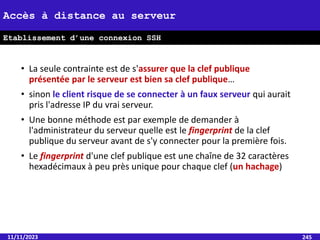 • La seule contrainte est de s'assurer que la clef publique
présentée par le serveur est bien sa clef publique…
• sinon le client risque de se connecter à un faux serveur qui aurait
pris l'adresse IP du vrai serveur.
• Une bonne méthode est par exemple de demander à
l'administrateur du serveur quelle est le fingerprint de la clef
publique du serveur avant de s'y connecter pour la première fois.
• Le fingerprint d'une clef publique est une chaîne de 32 caractères
hexadécimaux à peu près unique pour chaque clef (un hachage)
11/11/2023 245
Accès à distance au serveur
Etablissement d’une connexion SSH
 
