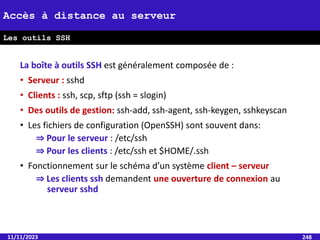 La boîte à outils SSH est généralement composée de :
• Serveur : sshd
• Clients : ssh, scp, sftp (ssh = slogin)
• Des outils de gestion: ssh-add, ssh-agent, ssh-keygen, sshkeyscan
• Les fichiers de configuration (OpenSSH) sont souvent dans:
⇒ Pour le serveur : /etc/ssh
⇒ Pour les clients : /etc/ssh et $HOME/.ssh
• Fonctionnement sur le schéma d’un système client – serveur
⇒ Les clients ssh demandent une ouverture de connexion au
serveur sshd
11/11/2023 248
Accès à distance au serveur
Les outils SSH
 