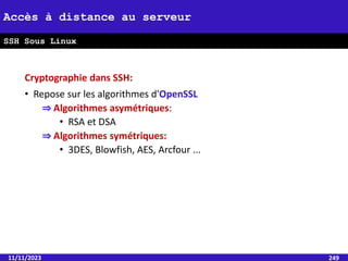 Cryptographie dans SSH:
• Repose sur les algorithmes d'OpenSSL
⇒ Algorithmes asymétriques:
• RSA et DSA
⇒ Algorithmes symétriques:
• 3DES, Blowfish, AES, Arcfour ...
11/11/2023 249
Accès à distance au serveur
SSH Sous Linux
 