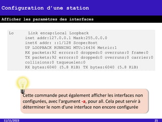 11/11/2023 25
Configuration d’une station
Afficher les paramètres des interfaces
Lo Link encap:Local Loopback
inet addr:127.0.0.1 Mask:255.0.0.0
inet6 addr: ::1/128 Scope:Host
UP LOOPBACK RUNNING MTU:16436 Metric:1
RX packets:92 errors:0 dropped:0 overruns:0 frame:0
TX packets:92 errors:0 dropped:0 overruns:0 carrier:0
collisions:0 txqueuelen:0
RX bytes:6040 (5.8 KiB) TX bytes:6040 (5.8 KiB)
Cette commande peut également afficher les interfaces non
configurées, avec l'argument -a, pour all. Cela peut servir à
déterminer le nom d'une interface non encore configurée
 
