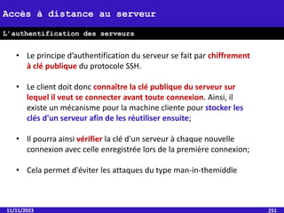 11/11/2023 251
Accès à distance au serveur
L’authentification des serveurs
• Le principe d’authentification du serveur se fait par chiffrement
à clé publique du protocole SSH.
• Le client doit donc connaître la clé publique du serveur sur
lequel il veut se connecter avant toute connexion. Ainsi, il
existe un mécanisme pour la machine cliente pour stocker les
clés d'un serveur afin de les réutiliser ensuite;
• Il pourra ainsi vérifier la clé d'un serveur à chaque nouvelle
connexion avec celle enregistrée lors de la première connexion;
• Cela permet d'éviter les attaques du type man-in-themiddle
 
