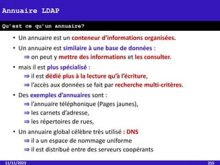 • Un annuaire est un conteneur d’informations organisées.
• Un annuaire est similaire à une base de données :
⇒ on peut y mettre des informations et les consulter.
• mais il est plus spécialisé :
⇒ il est dédié plus à la lecture qu’à l’écriture,
⇒ l’accès aux données se fait par recherche multi-critères.
• Des exemples d’annuaires sont :
⇒ l’annuaire téléphonique (Pages jaunes),
⇒ les carnets d’adresse,
⇒ les répertoires de rues,
• Un annuaire global célèbre très utilisé : DNS
⇒ il a un espace de nommage uniforme
⇒ il est distribué entre des serveurs coopérants
11/11/2023 255
Annuaire LDAP
Qu’est ce qu’un annuaire?
 