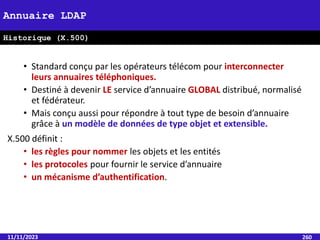 • Standard conçu par les opérateurs télécom pour interconnecter
leurs annuaires téléphoniques.
• Destiné à devenir LE service d’annuaire GLOBAL distribué, normalisé
et fédérateur.
• Mais conçu aussi pour répondre à tout type de besoin d’annuaire
grâce à un modèle de données de type objet et extensible.
X.500 définit :
• les règles pour nommer les objets et les entités
• les protocoles pour fournir le service d’annuaire
• un mécanisme d’authentification.
11/11/2023 260
Annuaire LDAP
Historique (X.500)
 