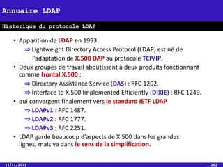 • Apparition de LDAP en 1993.
⇒ Lightweight Directory Access Protocol (LDAP) est né de
l’adaptation de X.500 DAP au protocole TCP/IP.
• Deux groupes de travail aboutissent à deux produits fonctionnant
comme frontal X.500 :
⇒ Directory Assistance Service (DAS) : RFC 1202.
⇒ Interface to X.500 Implemented Efficiently (DIXIE) : RFC 1249.
• qui convergent finalement vers le standard IETF LDAP
⇒ LDAPv1 : RFC 1487.
⇒ LDAPv2 : RFC 1777.
⇒ LDAPv3 : RFC 2251.
• LDAP garde beaucoup d’aspects de X.500 dans les grandes
lignes, mais va dans le sens de la simplification.
11/11/2023 262
Annuaire LDAP
Historique du protocole LDAP
 