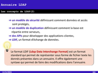 ⇒ un modèle de sécurité définissant comment données et accès
sont protégés,
⇒ un modèle de duplication définissant comment la base est
répartie entre serveurs,
⇒ des APIs pour développer des applications clientes,
⇒ LDIF, un format d’échange de données.
11/11/2023 265
Annuaire LDAP
Les concepts de LDAP(2)
Le format LDIF (Ldap Data Interchange Format) est un format
standard qui permet de représenter sous forme de fichier texte les
donnés présentes dans un annuaire. Il offre également une
syntaxe qui permet de faire des modifications dans l'annuaire.
 
