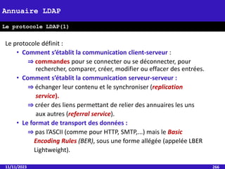 Le protocole définit :
• Comment s’établit la communication client-serveur :
⇒ commandes pour se connecter ou se déconnecter, pour
rechercher, comparer, créer, modifier ou effacer des entrées.
• Comment s’établit la communication serveur-serveur :
⇒ échanger leur contenu et le synchroniser (replication
service).
⇒ créer des liens permettant de relier des annuaires les uns
aux autres (referral service).
• Le format de transport des données :
⇒ pas l’ASCII (comme pour HTTP, SMTP,...) mais le Basic
Encoding Rules (BER), sous une forme allégée (appelée LBER
Lightweight).
11/11/2023 266
Annuaire LDAP
Le protocole LDAP(1)
 