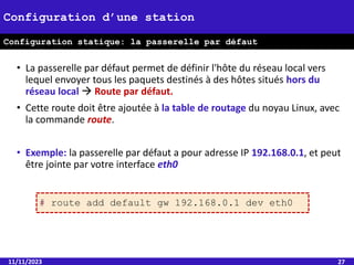 • La passerelle par défaut permet de définir l'hôte du réseau local vers
lequel envoyer tous les paquets destinés à des hôtes situés hors du
réseau local  Route par défaut.
• Cette route doit être ajoutée à la table de routage du noyau Linux, avec
la commande route.
• Exemple: la passerelle par défaut a pour adresse IP 192.168.0.1, et peut
être jointe par votre interface eth0
11/11/2023 27
Configuration d’une station
Configuration statique: la passerelle par défaut
# route add default gw 192.168.0.1 dev eth0
 