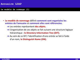 11/11/2023 274
Annuaire LDAP
Le modèle de nommage (1)
• Le modèle de nommage définit comment sont organisées les
entrées de l’annuaire et comment elles sont référencées.
⇒ Les entrées représentent des objets.
⇒ L’organisation de ces objets se fait suivant une structure logique
hiérarchique : le Directory Information Tree (DIT).
⇒ Au sein de ce DIT, l’identification d’une entrée se fait à l’aide
d’un nom, le Distinguish Name (DN).
 