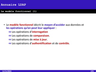 11/11/2023 279
Annuaire LDAP
Le modèle fonctionnel (1)
• Le modèle fonctionnel décrit le moyen d’accéder aux données et
les opérations qu’on peut leur appliquer :
⇒ Les opérations d’interrogation
⇒ Les opérations de comparaison.
⇒ Les opérations de mise à jour.
⇒ Les opérations d’authentification et de contrôle.
 