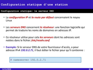 • La configuration IP et la route par défaut concernaient le noyau
Linux
• Les serveurs DNS concernent le résolveur: une fonction logicielle qui
permet de traduire les noms de domaines en adresses IP.
• Ce résolveur utilise pour cela les serveurs dont les adresses sont
notées dans le fichier /etc/resolv.conf
• Exemple: Si le serveur DNS de votre fournisseur d'accès, a pour
adresse IPv4 192.0.2.71, il faut éditer le fichier pour qu’il contienne :
11/11/2023 28
Configuration statique d’une station
Configuration statique: le serveur DNS
# nameserver 192.0.2.71
 