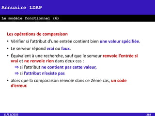 11/11/2023 284
Annuaire LDAP
Le modèle fonctionnel (6)
Les opérations de comparaison
• Vérifier si l’attribut d’une entrée contient bien une valeur spécifiée.
• Le serveur répond vrai ou faux.
• Équivalent à une recherche, sauf que le serveur renvoie l’entrée si
vrai et ne renvoie rien dans deux cas :
⇒ si l’attribut ne contient pas cette valeur,
⇒ si l’attribut n’existe pas
• alors que la comparaison renvoie dans ce 2ème cas, un code
d’erreur.
 