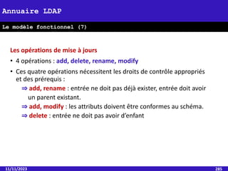 11/11/2023 285
Annuaire LDAP
Le modèle fonctionnel (7)
Les opérations de mise à jours
• 4 opérations : add, delete, rename, modify
• Ces quatre opérations nécessitent les droits de contrôle appropriés
et des prérequis :
⇒ add, rename : entrée ne doit pas déjà exister, entrée doit avoir
un parent existant.
⇒ add, modify : les attributs doivent être conformes au schéma.
⇒ delete : entrée ne doit pas avoir d’enfant
 