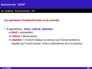 11/11/2023 286
Annuaire LDAP
Le modèle fonctionnel (8)
Les opérations d’authentification et de contrôle
• 3 opérations : bind, unbind, abandon
⇒ bind = connexion.
⇒ unbind = déconnexion
⇒ abandon = le client indique au serveur qu’il laisse tomber la
requête qu’il avait envoyé. Celui-ci abandonne alors le process.
 